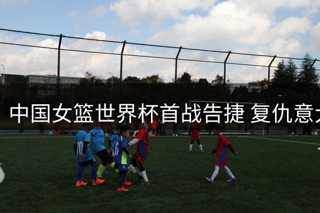 中国女篮世界杯首战告捷 复仇意大利晋级下一轮