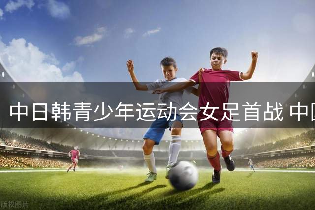 中日韩青少年运动会女足首战 中国队12球横扫日本高中生联队