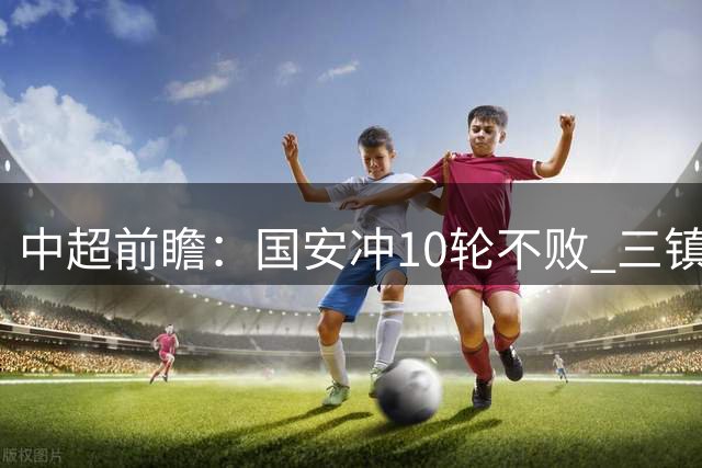 中超前瞻：国安冲10轮不败 三镇PK津门虎一战定生死