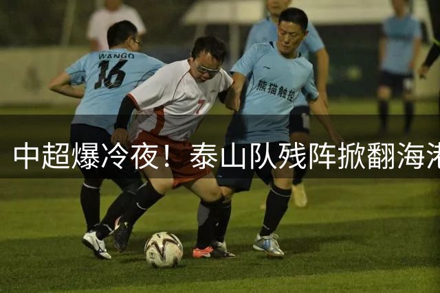中超爆冷夜！泰山队残阵掀翻海港，VAR争议成焦点战役分水岭