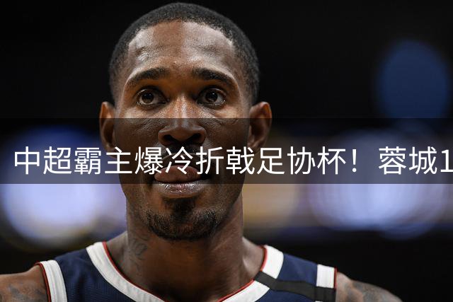 中超霸主爆冷折戟足协杯！蓉城14分领跑联赛却止步16强