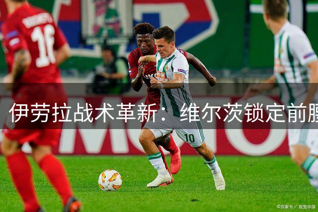 伊劳拉战术革新：维尔茨锁定前腰位 边锋角色动态轮转引关注