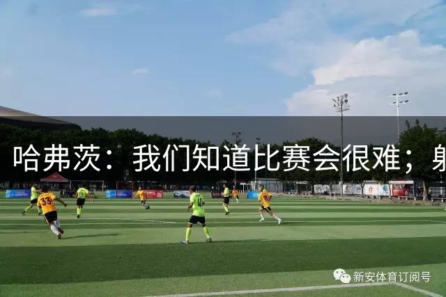 哈弗茨：我们知道比赛会很难；射门打后卫裆下门将很难看到球