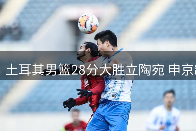 土耳其男篮28分大胜立陶宛 申京缺阵球队豪取七连胜