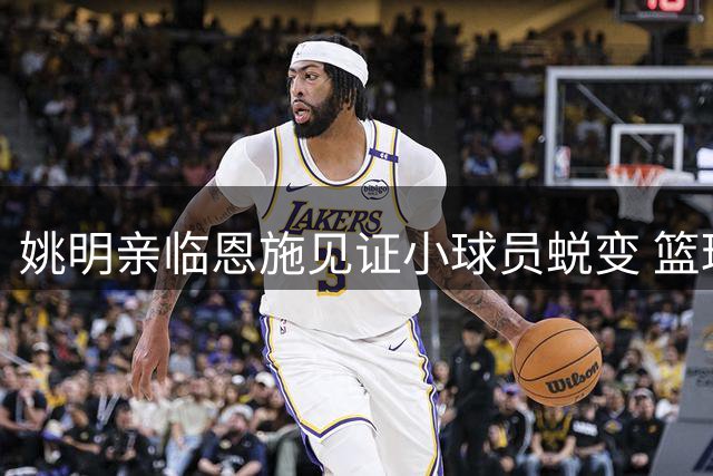 姚明亲临恩施见证小球员蜕变 篮球季全国赛诠释体育育人真谛