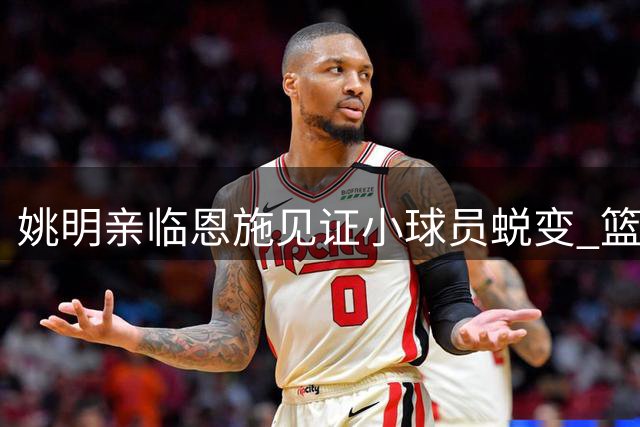 姚明亲临恩施见证小球员蜕变 篮球季全国赛诠释体育育人真谛