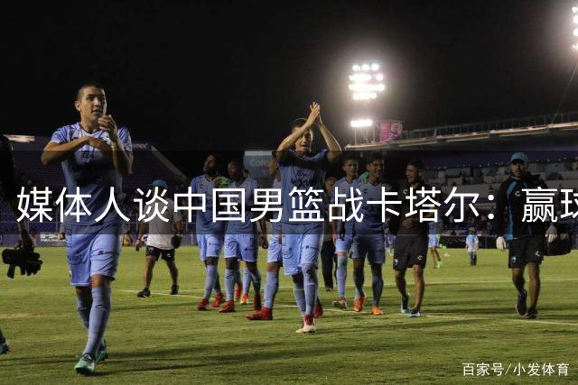 媒体人谈中国男篮战卡塔尔：赢球没问题 坚持一夏天不容易