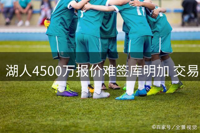 湖人4500万报价难签库明加 交易谈判陷入困境