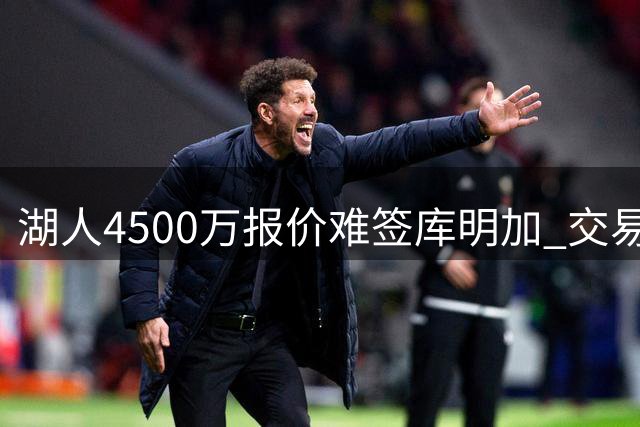湖人4500万报价难签库明加 交易谈判陷入困境