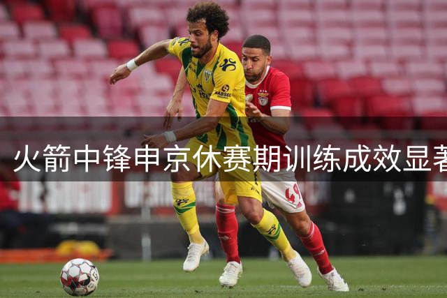 火箭中锋申京休赛期训练成效显著 力量与技术同步提升