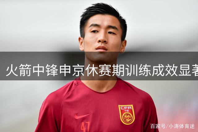 火箭中锋申京休赛期训练成效显著 力量与技术同步提升