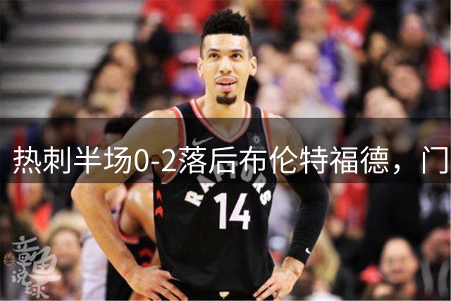 热刺半场0-2落后布伦特福德，门将失误送礼
