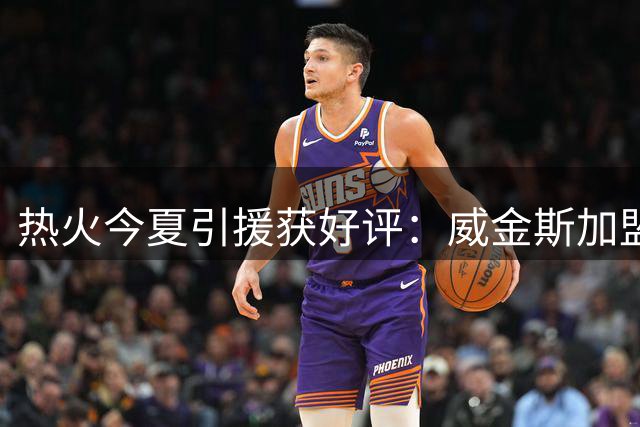 热火今夏引援获好评：威金斯加盟汤神签约引赞叹
