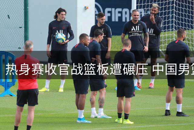 热身赛收官战篮板遭碾压 中国男篮世预赛前景堪忧