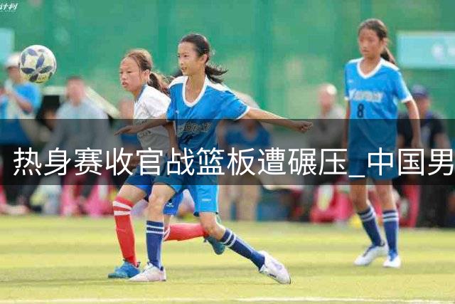 热身赛收官战篮板遭碾压 中国男篮世预赛前景堪忧