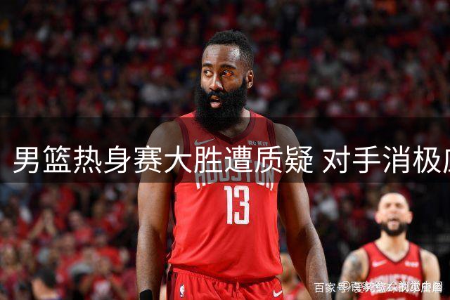 男篮热身赛大胜遭质疑 对手消极应战暴露商业赛本质