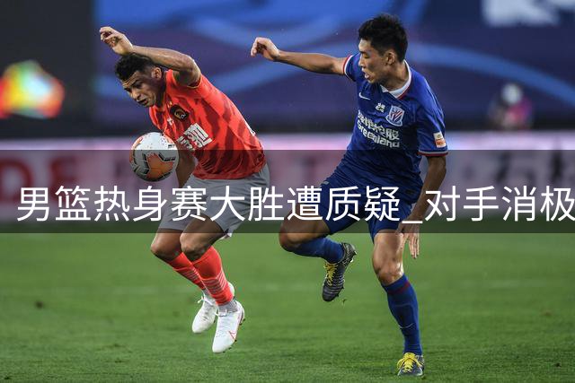 男篮热身赛大胜遭质疑 对手消极应战暴露商业赛本质