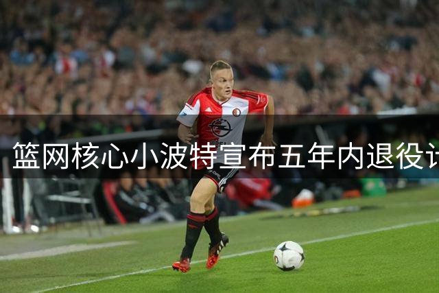 篮网核心小波特宣布五年内退役计划：家庭高于篮球