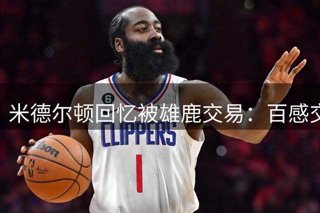 米德尔顿回忆被雄鹿交易：百感交集 我既生气又愤怒既高兴又难过