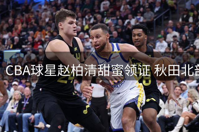 CBA球星赵柏清甜蜜领证 秋田北部喜悦官宣新援受关注