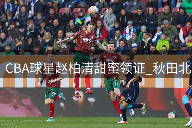 CBA球星赵柏清甜蜜领证 秋田北部喜悦官宣新援受关注